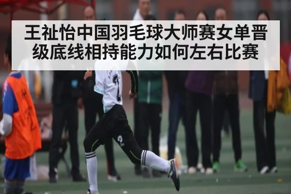 王祉怡中国羽毛球大师赛女单晋级底线相持能力如何左右比赛
