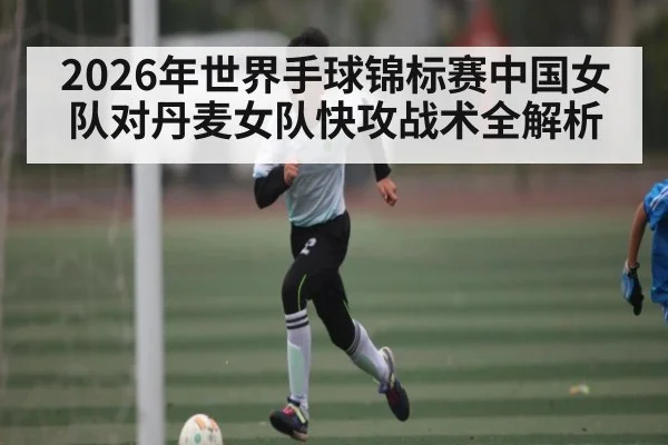 2026年世界手球锦标赛中国女队对丹麦女队快攻战术全解析